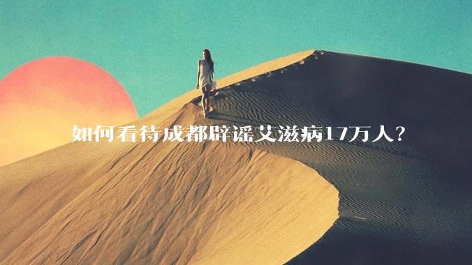 如何看待成都辟谣艾滋病17万人？